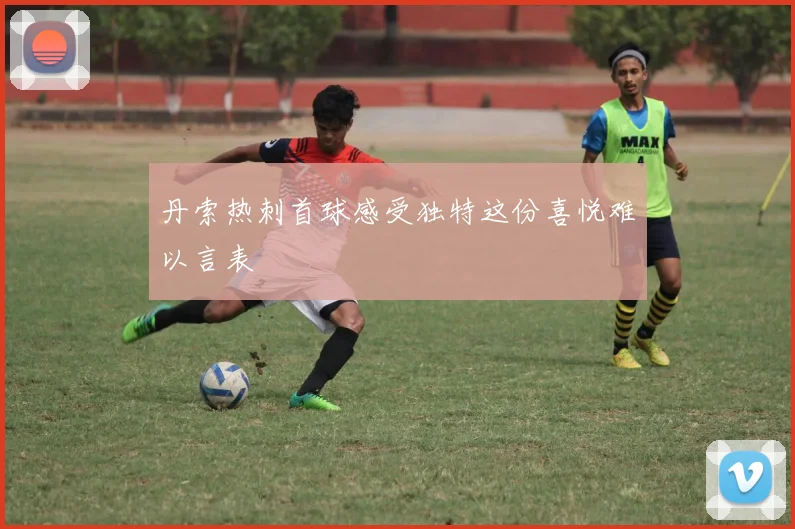 丹索热刺首球感受独特这份喜悦难以言表