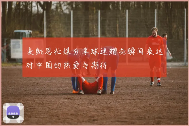 麦凯恩社媒分享球迷赠花瞬间表达对中国的热爱与期待