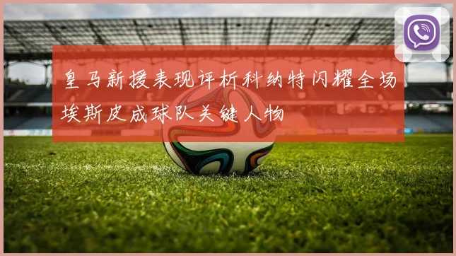 皇马新援表现评析科纳特闪耀全场埃斯皮成球队关键人物